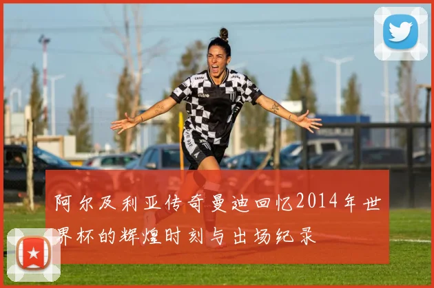 阿尔及利亚传奇曼迪回忆2014年世界杯的辉煌时刻与出场纪录