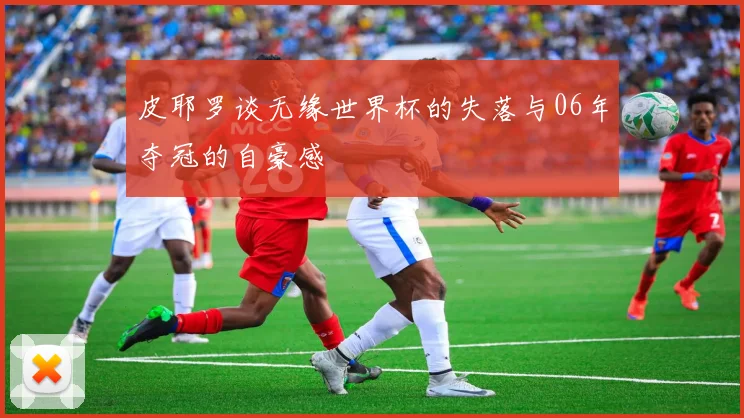 皮耶罗谈无缘世界杯的失落与06年夺冠的自豪感
