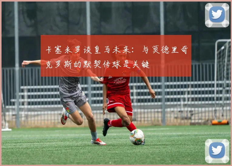 卡塞米罗谈皇马未来：与莫德里奇克罗斯的默契传球是关键