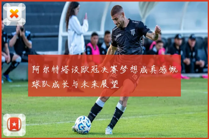 阿尔特塔谈欧冠决赛梦想成真感慨球队成长与未来展望