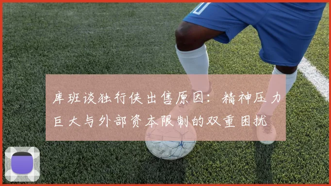 库班谈独行侠出售原因：精神压力巨大与外部资本限制的双重困扰