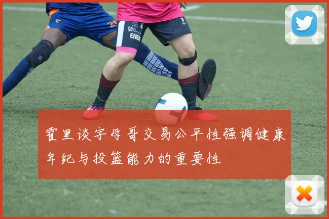 霍里谈字母哥交易公平性强调健康年纪与投篮能力的重要性