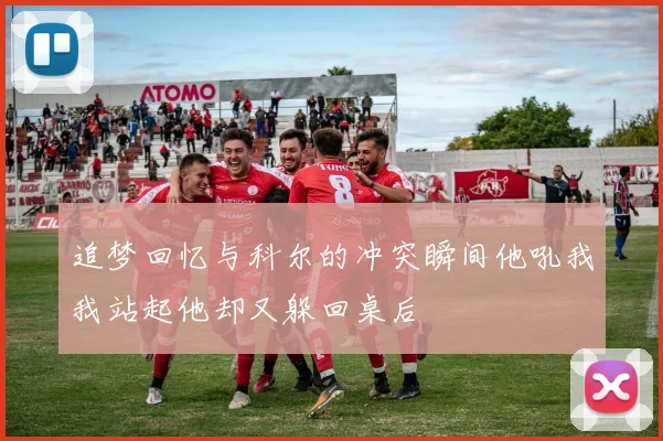 追梦回忆与科尔的冲突瞬间他吼我我站起他却又躲回桌后