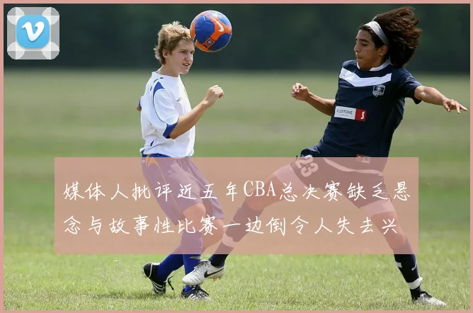 媒体人批评近五年CBA总决赛缺乏悬念与故事性比赛一边倒令人失去兴趣