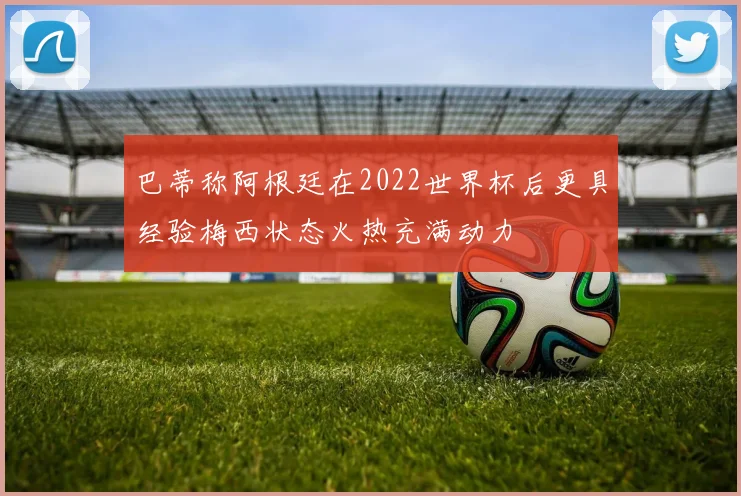 巴蒂称阿根廷在2022世界杯后更具经验梅西状态火热充满动力