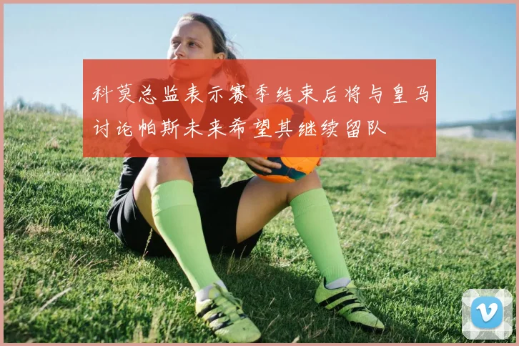 科莫总监表示赛季结束后将与皇马讨论帕斯未来希望其继续留队