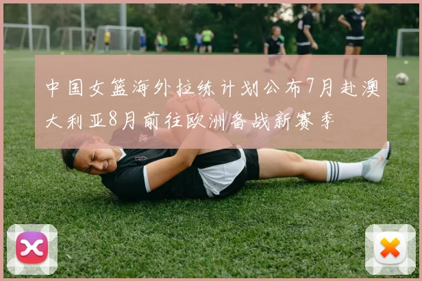 中国女篮海外拉练计划公布7月赴澳大利亚8月前往欧洲备战新赛季