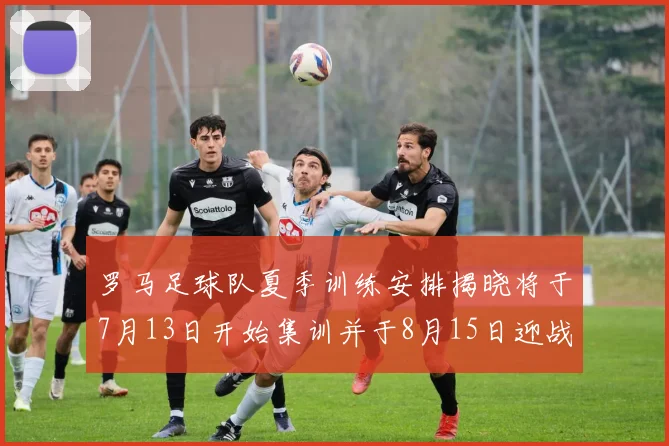 罗马足球队夏季训练安排揭晓将于7月13日开始集训并于8月15日迎战多特