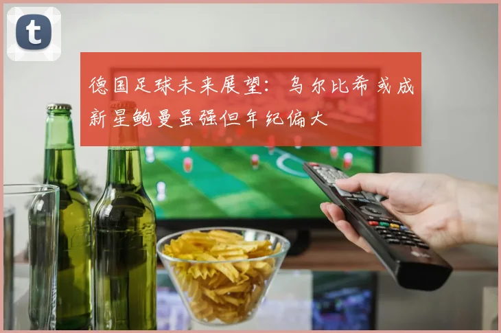 德国足球未来展望:乌尔比希或成新星鲍曼虽强但年纪偏大